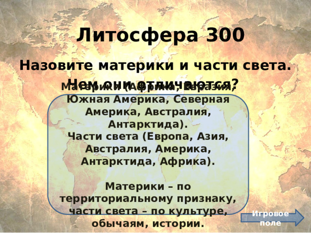 Литосфера 300 Назовите материки и части света. Чем они отличаются? Материки (Африка, Евразия, Южная Америка, Северная Америка, Австралия, Антарктида). Части света (Европа, Азия, Австралия, Америка, Антарктида, Африка).  Материки – по территориальному признаку, части света – по культуре, обычаям, истории. Игровое поле 