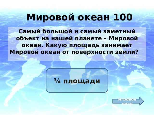 Мировой океан 100 Самый большой и самый заметный объект на нашей планете – Мировой океан. Какую площадь занимает Мировой океан от поверхности земли? ¾ площади Игровое поле 