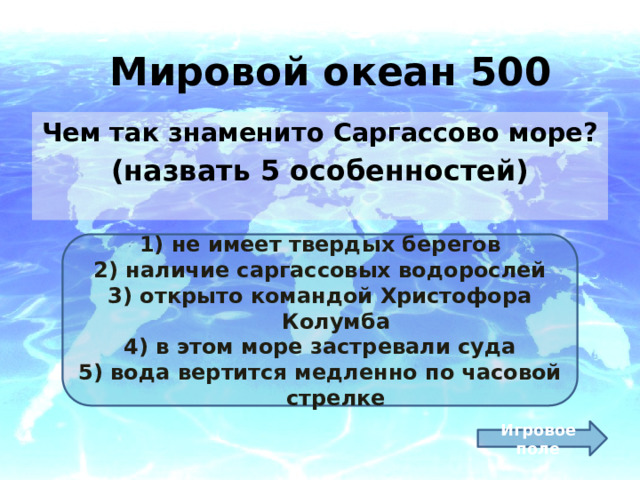 Мировой океан 500 Чем так знаменито Саргассово море? (назвать 5 особенностей)  не имеет твердых берегов наличие саргассовых водорослей открыто командой Христофора Колумба в этом море застревали суда вода вертится медленно по часовой стрелке Игровое поле 