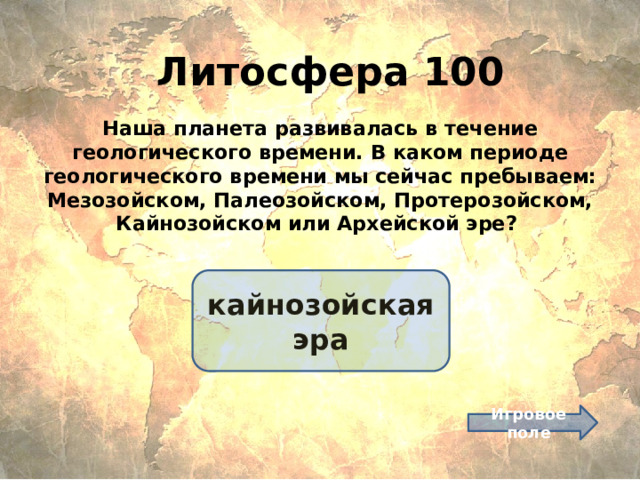 Литосфера 100 Наша планета развивалась в течение геологического времени. В каком периоде геологического времени мы сейчас пребываем: Мезозойском, Палеозойском, Протерозойском, Кайнозойском или Архейской эре? кайнозойская эра Игровое поле 