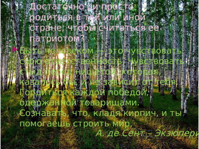 Достаточно ли просто родиться в той или иной стране, чтобы считаться ее патриотом? Быть человеком — это чувствовать свою ответственность. Чувствовать стыд перед нищетой, которая, казалось бы, и не зависит от тебя. Гордиться каждой победой, одержанной товарищами. Сознавать, что, кладя кирпич, и ты помогаешь строить мир. А. де Сент – Экзюпери . 