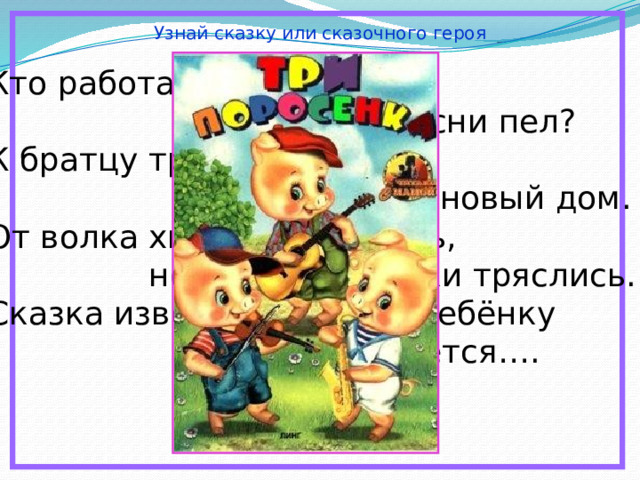 Узнай сказку или сказочного героя Кто работать не хотел,  а играл и песни пел? К братцу третьему потом  прибежали в новый дом. От волка хитрого спаслись,  но долго хвостики тряслись. Сказка известна любому ребёнку  и называется…. 