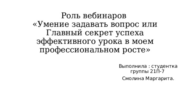 Роль вебинаров  «Умение задавать вопрос или Главный секрет успеха эффективного урока в моем профессиональном росте» Выполнила : студентка группы 21П-7 Смолина Маргарита. 