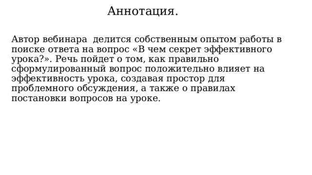 Аннотация.   Автор вебинара делится собственным опытом работы в поиске ответа на вопрос «В чем секрет эффективного урока?». Речь пойдет о том, как правильно сформулированный вопрос положительно влияет на эффективность урока, создавая простор для проблемного обсуждения, а также о правилах постановки вопросов на уроке. 