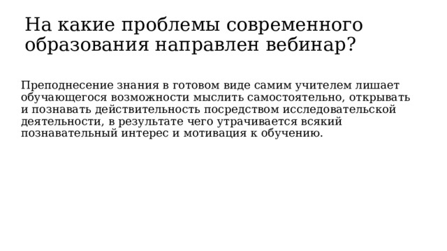 На какие проблемы современного образования направлен вебинар? Преподнесение знания в готовом виде самим учителем лишает обучающегося возможности мыслить самостоятельно, открывать и познавать действительность посредством исследовательской деятельности, в результате чего утрачивается всякий познавательный интерес и мотивация к обучению. 