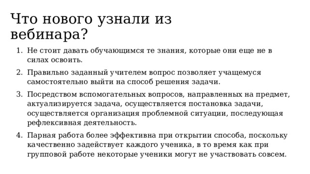Что нового узнали из вебинара? Не стоит давать обучающимся те знания, которые они еще не в силах освоить. Правильно заданный учителем вопрос позволяет учащемуся самостоятельно выйти на способ решения задачи. Посредством вспомогательных вопросов, направленных на предмет, актуализируется задача, осуществляется постановка задачи, осуществляется организация проблемной ситуации, последующая рефлексивная деятельность. Парная работа более эффективна при открытии способа, поскольку качественно задействует каждого ученика, в то время как при групповой работе некоторые ученики могут не участвовать совсем. 