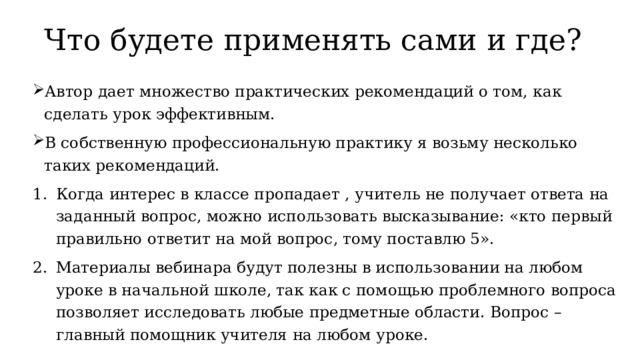 Что будете применять сами и где? Автор дает множество практических рекомендаций о том, как сделать урок эффективным. В собственную профессиональную практику я возьму несколько таких рекомендаций. Когда интерес в классе пропадает , учитель не получает ответа на заданный вопрос, можно использовать высказывание: «кто первый правильно ответит на мой вопрос, тому поставлю 5». Материалы вебинара будут полезны в использовании на любом уроке в начальной школе, так как с помощью проблемного вопроса позволяет исследовать любые предметные области. Вопрос – главный помощник учителя на любом уроке. 