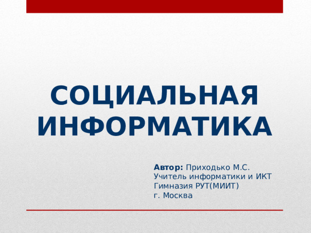 СОЦИАЛЬНАЯ ИНФОРМАТИКА Автор: Приходько М.С. Учитель информатики и ИКТ Гимназия РУТ(МИИТ) г. Москва  