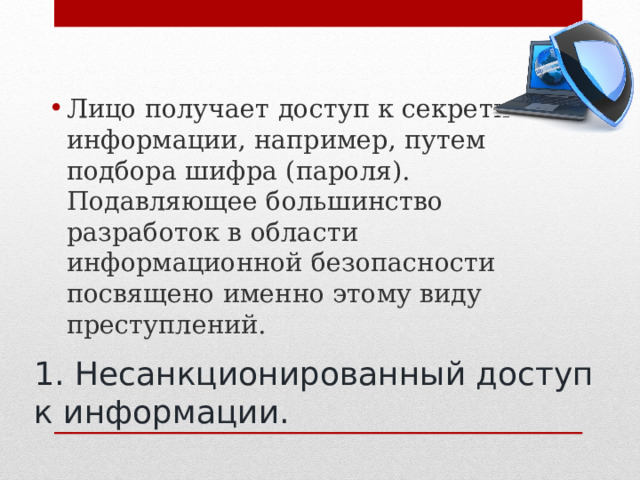 Лицо получает доступ к секретной информации, например, путем подбора шифра (пароля). Подавляющее большинство разработок в области информационной безопасности посвящено именно этому виду преступлений.  1. Несанкционированный доступ к информации. 