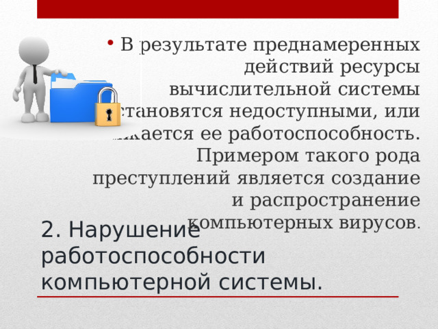 В результате преднамеренных действий ресурсы вычислительной системы становятся недоступными, или снижается ее работоспособность. Примером такого рода преступлений является создание и распространение компьютерных вирусов .  2. Нарушение работоспособности компьютерной системы. 