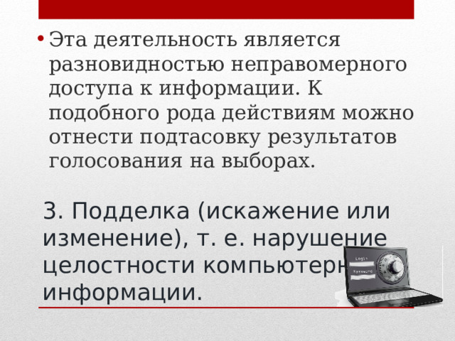 Эта деятельность является разновидностью неправомерного доступа к информации. К подобного рода действиям можно отнести подтасовку результатов голосования на выборах.  3. Подделка (искажение или изменение), т. е. нарушение целостности компьютерной информации. 