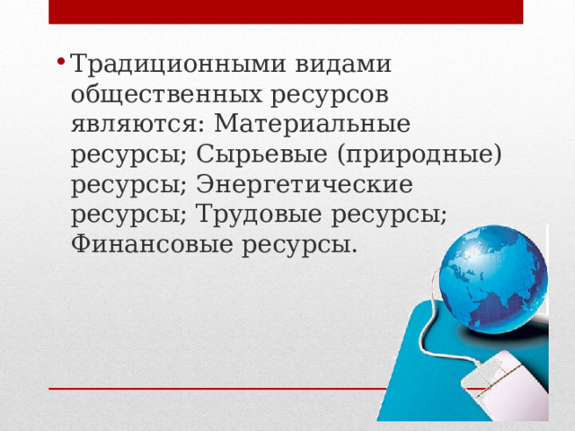 Традиционными видами общественных ресурсов являются: Материальные ресурсы; Сырьевые (природные) ресурсы; Энергетические ресурсы; Трудовые ресурсы; Финансовые ресурсы. 