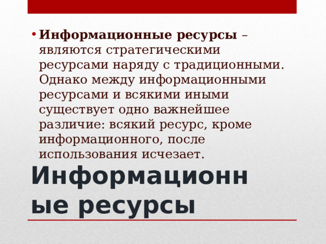 Информационные ресурсы – являются стратегическими ресурсами наряду с традиционными. Однако между информационными ресурсами и всякими иными существует одно важнейшее различие: всякий ресурс, кроме информационного, после использования исчезает. Информационные ресурсы 