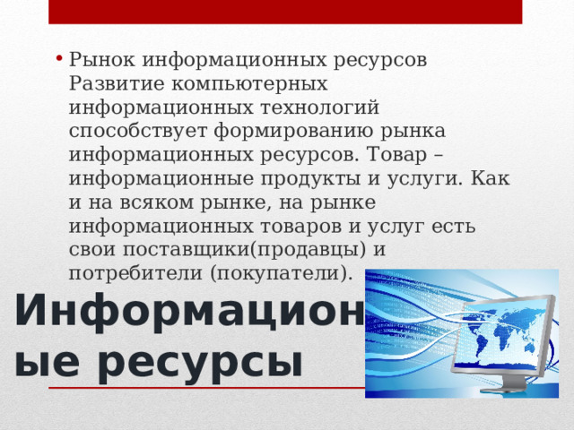 Рынок информационных ресурсов Развитие компьютерных информационных технологий способствует формированию рынка информационных ресурсов. Товар – информационные продукты и услуги. Как и на всяком рынке, на рынке информационных товаров и услуг есть свои поставщики(продавцы) и потребители (покупатели). Информационные ресурсы 