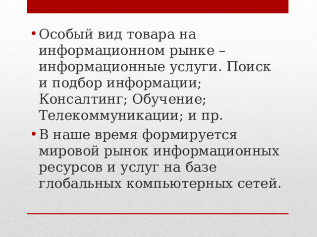 Особый вид товара на информационном рынке – информационные услуги. Поиск и подбор информации; Консалтинг; Обучение; Телекоммуникации; и пр. В наше время формируется мировой рынок информационных ресурсов и услуг на базе глобальных компьютерных сетей.  