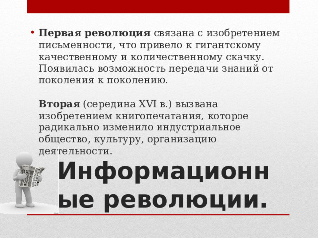 Первая революция  связана с изобретением письменности, что привело к гигантскому качественному и количественному скачку. Появилась возможность передачи знаний от поколения к поколению.    Вторая  (середина XVI в.) вызвана изобретением книгопечатания, которое радикально изменило индустриальное общество, культуру, организацию деятельности.  Информационные революции. 