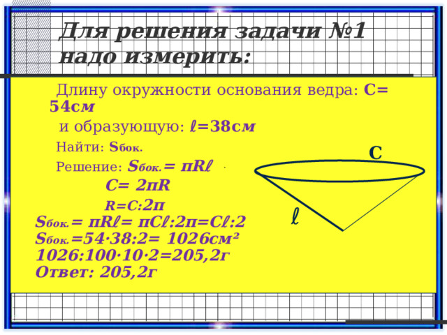 Для решения задачи №1 надо измерить:  Длину окружности основания ведра: С= 54с м  и образующую: ℓ=38с м  Найти:  S бок.  Решение: S бок. = πRℓ  С= 2πR  R=С: 2π S бок. = πRℓ= πСℓ:2π=Сℓ:2 S бок. =54·38:2= 1026см² 1026:100·10·2=205,2г Ответ: 205,2г С ℓ 