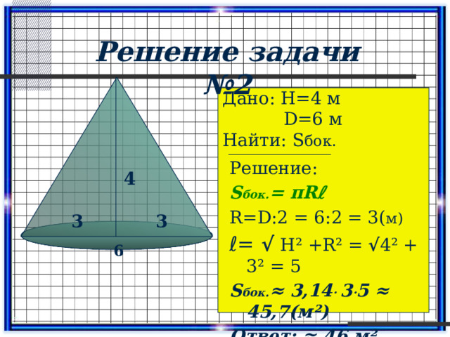 Решение задачи №2 Дано: Н=4 м  D=6 м Найти: S бок. Решение: S бок. = πRℓ R=D:2 = 6:2 = 3( м) ℓ = √  Н² +R² = √ 4² + 3² = 5 S бок. ≈ 3,14 · 3 · 5 ≈ 45,7(м²) Ответ: ≈ 46 м² 4 3 3 6 