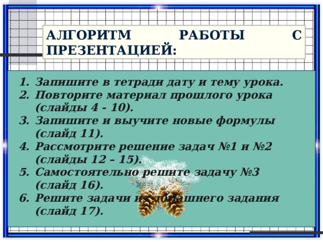 Алгоритм работы с презентацией: Запишите в тетради дату и тему урока. Повторите материал прошлого урока (слайды 4 - 10). Запишите и выучите новые формулы (слайд 11). Рассмотрите решение задач №1 и №2 (слайды 12 – 15). Самостоятельно решите задачу №3 (слайд 16). Решите задачи из домашнего задания (слайд 17). 