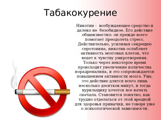 Табакокурение Никотин - возбуждающее средство и далеко не безобидное. Его действие общеизвестно: он прежде всего помогает преодолеть стресс. Действительно, усиливая секрецию серотонина, никотин ослабляет активность мозговых клеток, что ведет к чувству умиротворения. Только через некоторое время происходит увеличение количества норадреналина, и это сопровождается повышением активности мозга. Увы, это действие длится всего лишь несколько десятков минут, и тогда курильщику хочется все начать сначала. Становится понятно, как трудно отделаться от этой вредной для здоровья привычки, не говоря уже о психологической зависимости. 