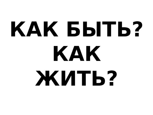 КАК БЫТЬ?  КАК ЖИТЬ? 