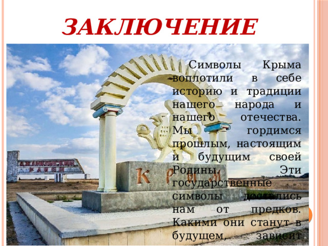 ЗАКЛЮЧЕНИЕ  Символы Крыма воплотили в себе историю и традиции нашего народа и нашего отечества. Мы гордимся прошлым, настоящим и будущим своей Родины. Эти государственные символы достались нам от предков. Какими они станут в будущем, зависит только от нас. 