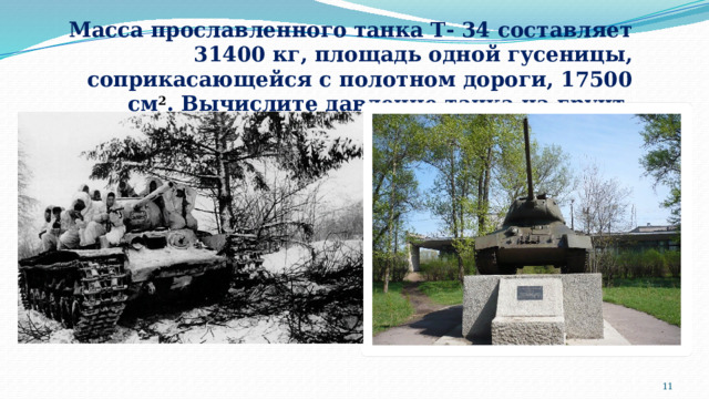 Масса прославленного танка Т- 34 составляет 31400 кг, площадь одной гусеницы, соприкасающейся с полотном дороги, 17500 см 2 . Вычислите давление танка на грунт.  