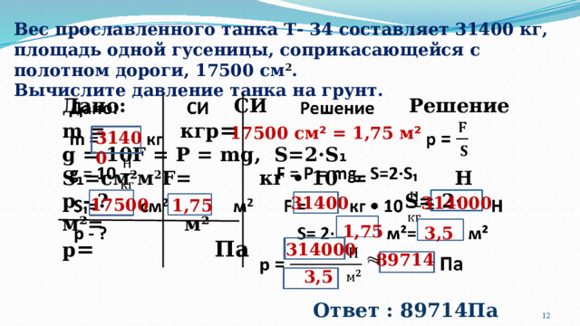 Вес прославленного танка Т- 34 составляет 31400 кг, площадь одной гусеницы, соприкасающейся с полотном дороги, 17500 см 2 .  Вычислите давление танка на грунт. Дано: СИ Решение   m = кгp = g = 10F = P = mg, S=2·S ₁ S ₁ =cм 2 м 2 F= кг • 10 = Н p - ? S= 2· м²= м² p = Па 17500 см ² = 1,75 м ² 31400 314000 31400 17500 1,75 1,75 3,5 314000 89714  3,5 Ответ : 89714Па  