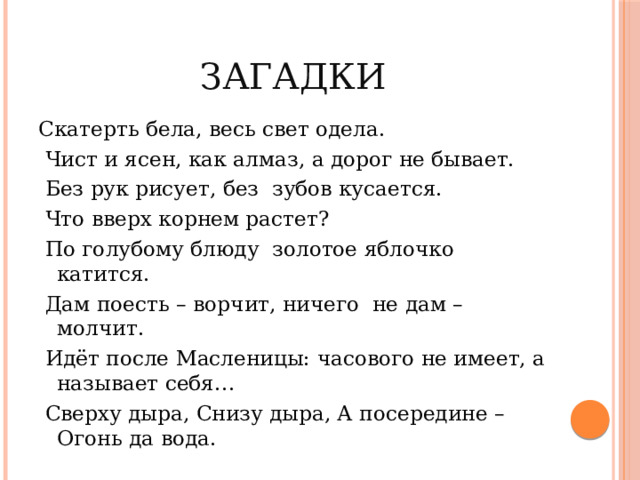 Загадки Скатерть бела, весь свет одела.  Чист и ясен, как алмаз, а дорог не бывает.  Без рук рисует, без зубов кусается.  Что вверх корнем растет?  По голубому блюду золотое яблочко катится.  Дам поесть – ворчит, ничего не дам – молчит.  Идёт после Масленицы: часового не имеет, а называет себя…  Сверху дыра, Снизу дыра, А посередине – Огонь да вода. 