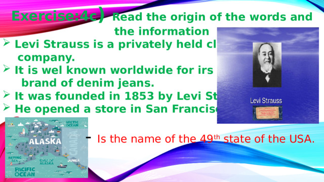 Exercise:4c ) Read the origin of the words and the information Levi Strauss is a privately held clothing  company. It is wel known worldwide for irs Levis  brand of denim jeans. It was founded in 1853 by Levi Strauss He opened a store in San Francisco. - Is the name of the 49 th state of the USA. 