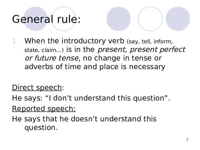 General rule: When the introductory verb (say, tell, inform, state, claim…) is in the present, present perfect or future tense , no change in tense or adverbs of time and place is necessary  Direct speech : He says: “I don’t understand this question”. Reported speech:  He says that he doesn’t understand this question.  