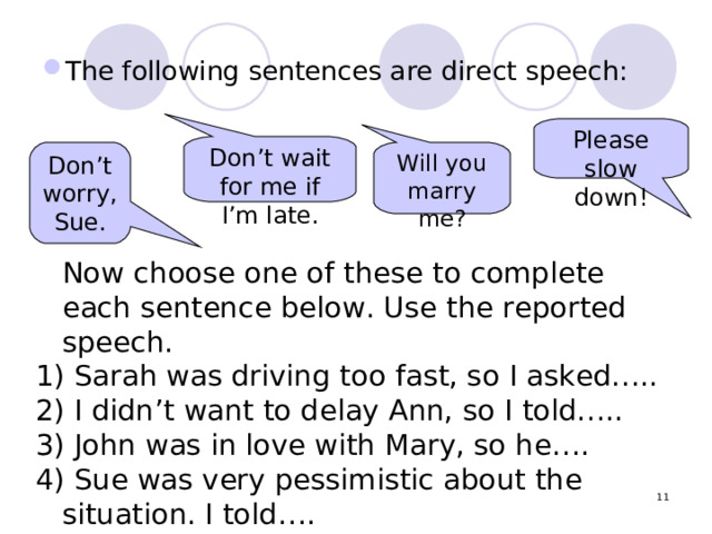 The following sentences are direct speech: Please slow down! Don’t wait for me if I’m late . Will you marry me? Don’t worry, Sue.  Now choose one of these to complete each sentence below. Use the reported speech.  Sarah was driving too fast, so I asked…..  I didn’t want to delay Ann, so I told…..  John was in love with Mary, so he….  Sue was very pessimistic about the situation. I told….  