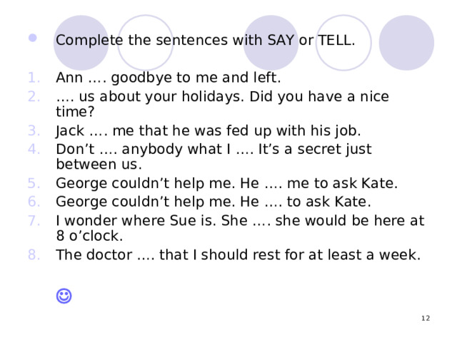 Complete the sentences with SAY or TELL. Ann …. goodbye to me and left. … . us about your holidays. Did you have a nice time? Jack …. me that he was fed up with his job. Don’t …. anybody what I …. It’s a secret just between us. George couldn’t help me. He …. me to ask Kate. George couldn’t help me. He …. to ask Kate. I wonder where Sue is. She …. she would be here at 8 o’clock. The doctor …. that I should rest for at least a week.            