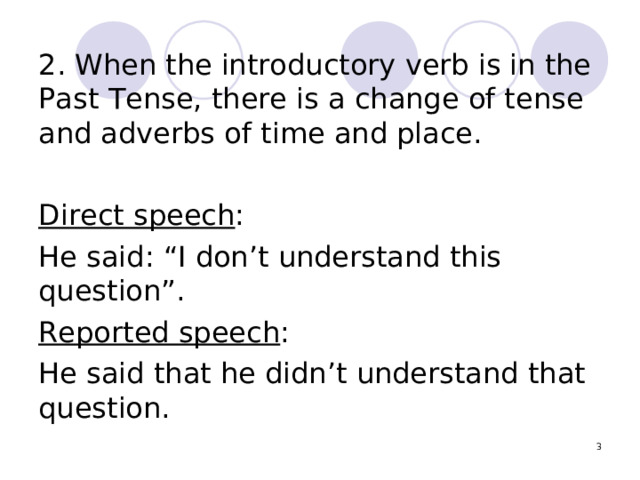 2. When the introductory verb is in the Past Tense, there is a change of tense and adverbs of time and place. Direct speech : He said: “I don’t understand this question”. Reported speech : He said that he didn’t understand that question.  