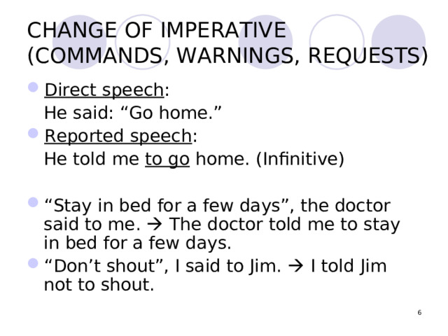 CHANGE OF IMPERATIVE  (COMMANDS, WARNINGS, REQUESTS) Direct speech :  He said: “Go home.” Reported speech :  He told me to go home. (Infinitive) “ Stay in bed for a few days”, the doctor said to me.  The doctor told me to stay in bed for a few days. “ Don’t shout”, I said to Jim.  I told Jim not to shout.  