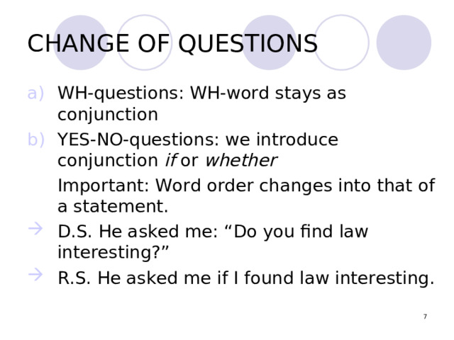 CHANGE OF QUESTIONS WH-questions: WH-word stays as conjunction YES-NO-questions: we introduce conjunction if or whether  Important: Word order changes into that of a statement. D.S. He asked me: “Do you find law interesting?” R.S. He asked me if I found law interesting.  