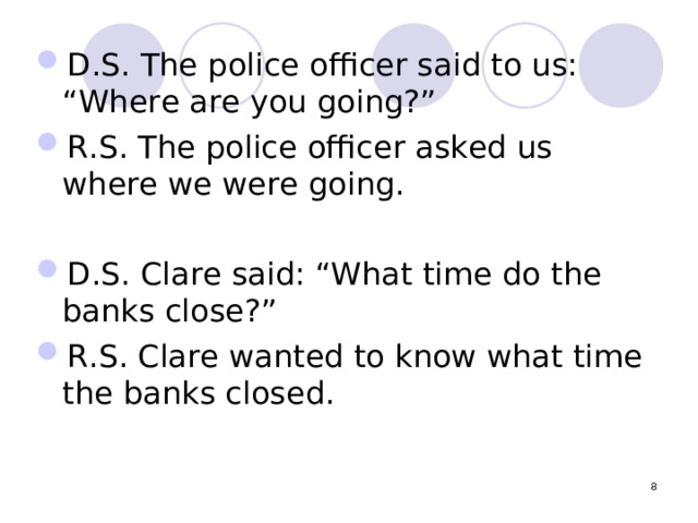 D.S. The police officer said to us: “Where are you going?” R.S. The police officer asked us where we were going. D.S. Clare said: “What time do the banks close?” R.S. Clare wanted to know what time the banks closed.  