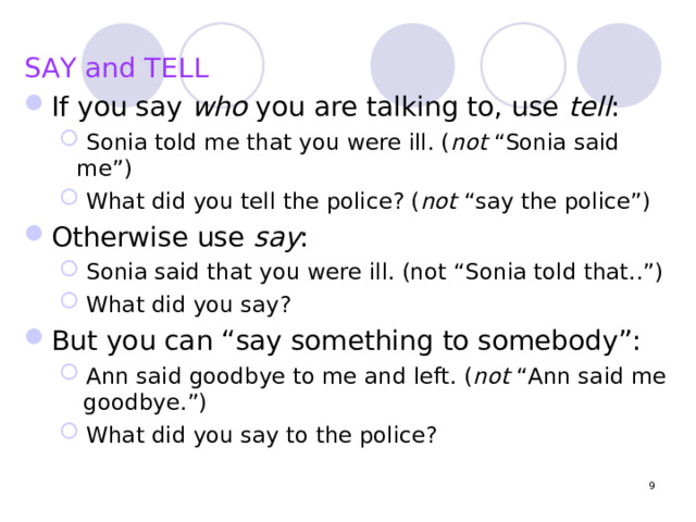 SAY and TELL If you say who you are talking to, use tell :  Sonia told me that you were ill. ( not “Sonia said me”)  What did you tell the police? ( not “say the police”)  Sonia told me that you were ill. ( not “Sonia said me”)  What did you tell the police? ( not “say the police”) Otherwise use say :  Sonia said that you were ill. (not “Sonia told that..”)  What did you say?  Sonia said that you were ill. (not “Sonia told that..”)  What did you say? But you can “say something to somebody”:  Ann said goodbye to me and left. ( not “Ann said me goodbye.”)  What did you say to the police?  Ann said goodbye to me and left. ( not “Ann said me goodbye.”)  What did you say to the police?  
