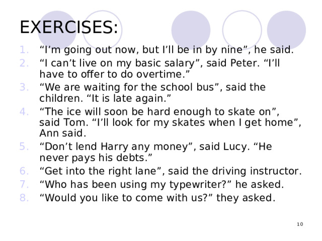 EXERCISES: “ I’m going out now, but I’ll be in by nine”, he said. “ I can’t live on my basic salary”, said Peter. “I’ll have to offer to do overtime.” “ We are waiting for the school bus”, said the children. “It is late again.” “ The ice will soon be hard enough to skate on”, said Tom. “I’ll look for my skates when I get home”, Ann said. “ Don ’ t lend Harry any money”, said Lucy. “He never pays his debts.” “ Get into the right lane”, said the driving instructor. “ Who has been using my typewriter?” he asked. “ Would you like to come with us?” they asked.  