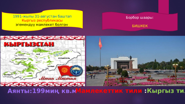 1991-жылы 31-августан баштап Кыргыз  республикасы эгемендүү мамлекет болгон . Борбор шаары: БИШКЕК Мамлекеттик тили : Кыргыз тили Аянты:199миң кв.м 