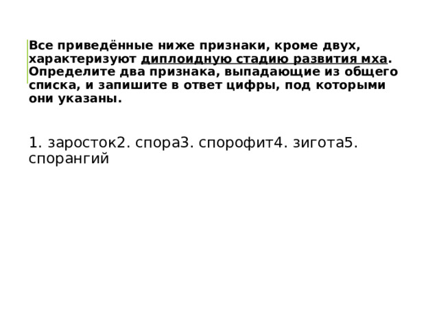 Все приведённые ниже признаки, кроме двух, характеризуют диплоидную стадию развития мха . Определите два признака, выпадающие из общего списка, и запишите в ответ цифры, под которыми они указаны.  1. заросток2. спора3. спорофит4. зигота5. спорангий 