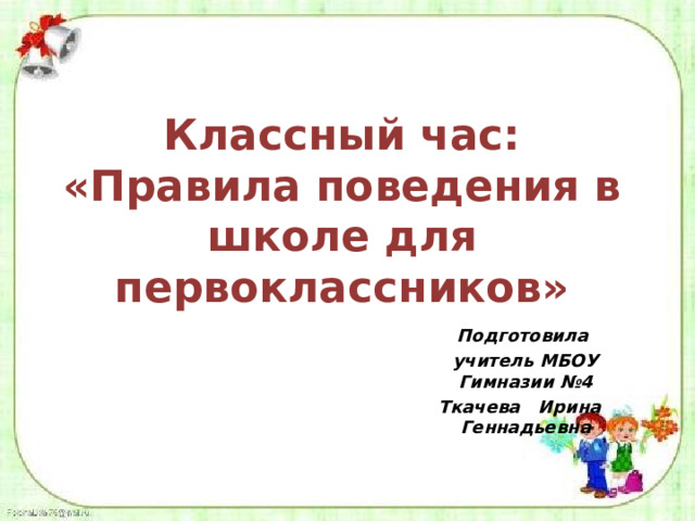 Классный час: «Правила поведения в школе для первоклассников» Подготовила учитель МБОУ Гимназии №4 Ткачева Ирина Геннадьевна 