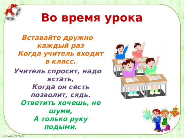 Во время урока Вставайте дружно каждый раз  Когда учитель входит в класс. Учитель спросит, надо встать,  Когда он сесть позволит, сядь.  Ответить хочешь, не шуми,  А только руку подыми.  