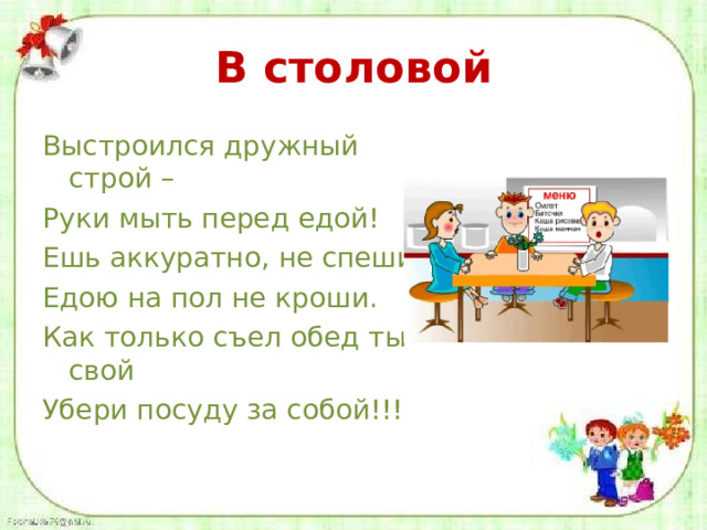 В столовой Выстроился дружный строй – Руки мыть перед едой! Ешь аккуратно, не спеши, Едою на пол не кроши. Как только съел обед ты свой Убери посуду за собой!!! 