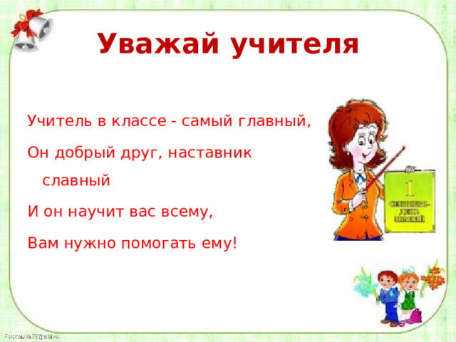 Уважай учителя Учитель в классе - самый главный, Он добрый друг, наставник славный И он научит вас всему, Вам нужно помогать ему! 