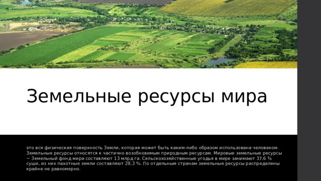 Земельные ресурсы мира это вся физическая поверхность Земли, которая может быть каким-либо образом использована человеком. Земельные ресурсы относятся к частично возобновимым природным ресурсам. Мировые земельные ресурсы − Земельный фонд мира составляют 13 млрд га. Сельскохозяйственные угодья в мире занимают 37,6 % суши, из них пахотные земли составляют 28,3 %. По отдельным странам земельные ресурсы распределены крайне не равномерно. 