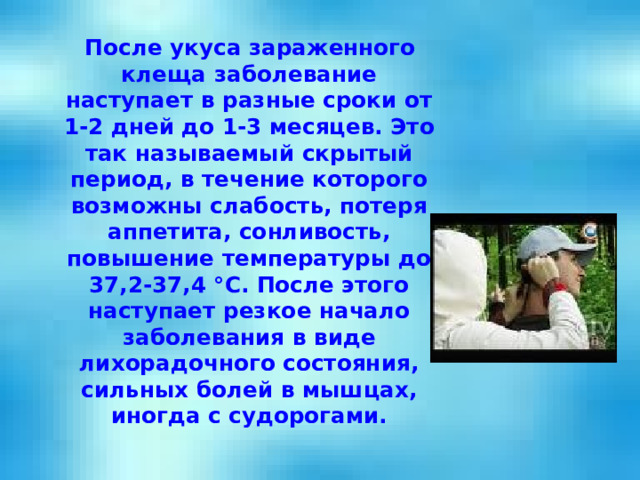  После укуса зараженного клеща заболевание наступает в разные сроки от 1-2 дней до 1-3 месяцев. Это так называемый скрытый период, в течение которого возможны слабость, потеря аппетита, сонливость, повышение температуры до 37,2-37,4 °С. После этого наступает резкое начало заболевания в виде лихорадочного состояния, сильных болей в мышцах, иногда с судорогами. 