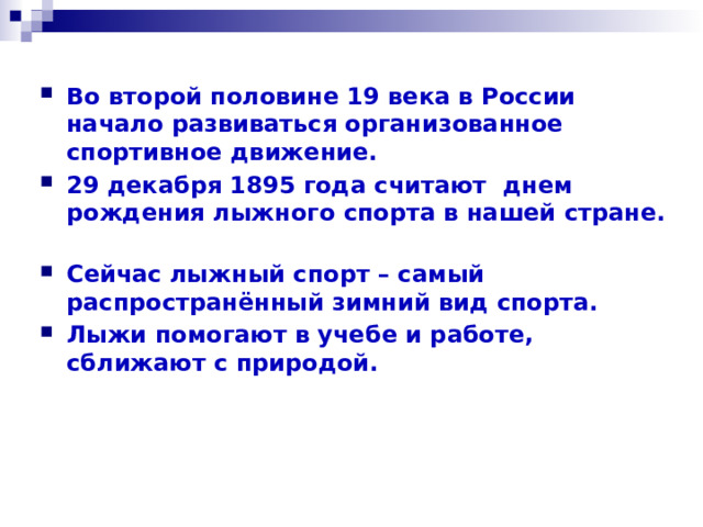 Во второй половине 19 века в России начало развиваться организованное спортивное движение. 29 декабря 1895 года считают днем рождения лыжного спорта в нашей стране. Сейчас лыжный спорт – самый распространённый зимний вид спорта. Лыжи помогают в учебе и работе, сближают с природой. 