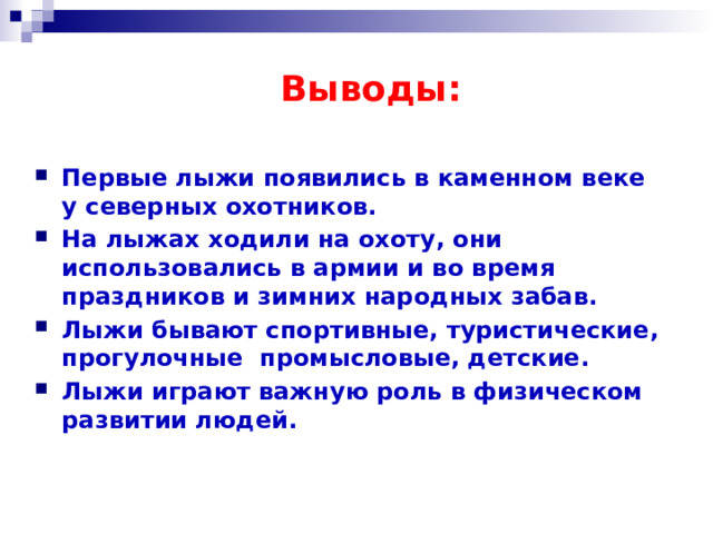  Выводы:  Первые лыжи появились в каменном веке у северных охотников. На лыжах ходили на охоту, они использовались в армии и во время праздников и зимних народных забав. Лыжи бывают спортивные, туристические, прогулочные промысловые, детские. Лыжи играют важную роль в физическом развитии людей. 