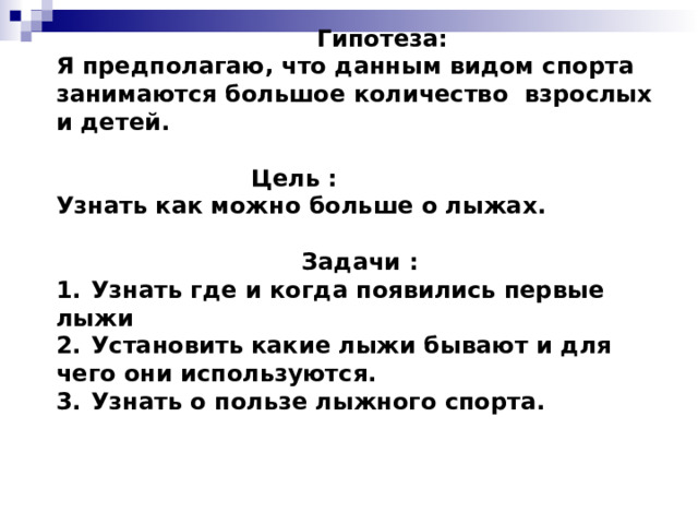     Гипотеза:  Я предполагаю, что данным видом спорта занимаются большое количество взрослых и детей.    Цель :  Узнать как можно больше о лыжах.    Задачи :  1.  Узнать где и когда появились первые лыжи  2.  Установить какие лыжи бывают и для чего они используются.  3.  Узнать о пользе лыжного спорта.            